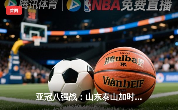 亚冠八强战：山东泰山加时赛3-2逆转横滨水手，费莱尼绝杀定乾坤