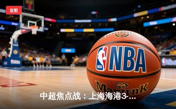 中超焦点战：上海海港3-2险胜山东泰山，奥斯卡传射建功引领逆转