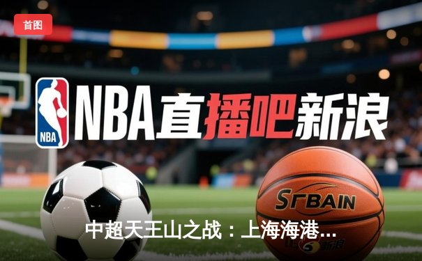 中超天王山之战：上海海港压哨绝杀山东泰山，武磊梅开二度闪耀全场